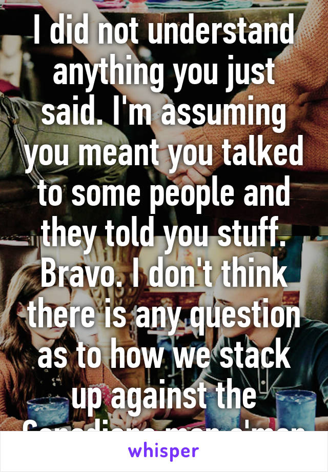 I did not understand anything you just said. I'm assuming you meant you talked to some people and they told you stuff. Bravo. I don't think there is any question as to how we stack up against the Canadians man c'mon