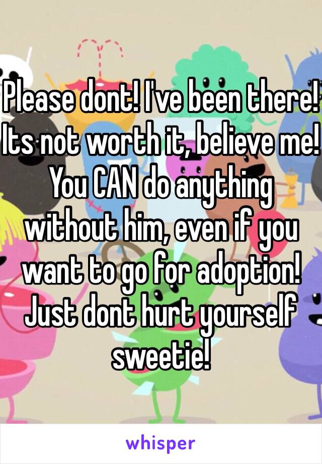 Please dont! I've been there! Its not worth it, believe me! You CAN do anything without him, even if you want to go for adoption! Just dont hurt yourself sweetie! 