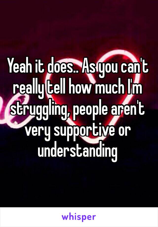 Yeah it does.. As you can't really tell how much I'm struggling, people aren't very supportive or understanding 