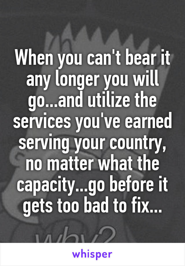 When you can't bear it any longer you will go...and utilize the services you've earned serving your country, no matter what the capacity...go before it gets too bad to fix...