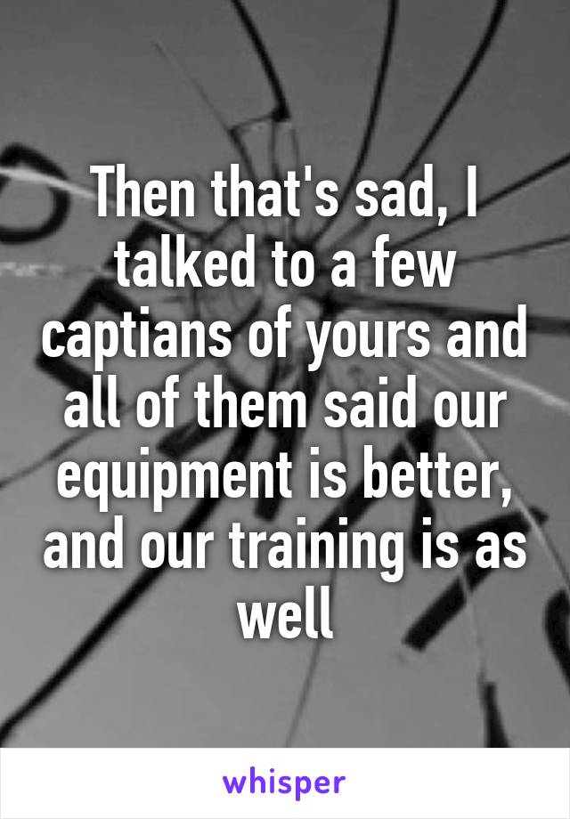 Then that's sad, I talked to a few captians of yours and all of them said our equipment is better, and our training is as well