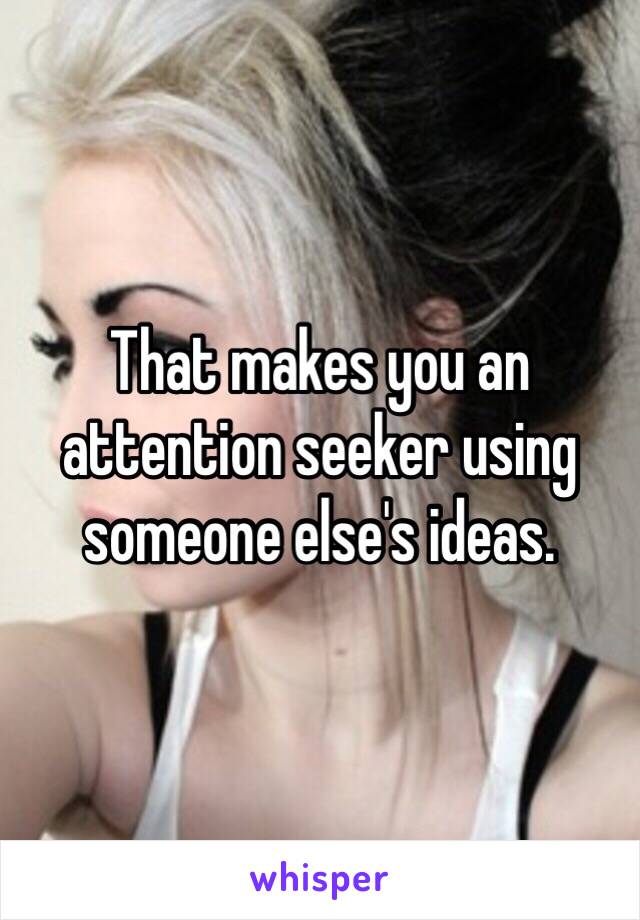 That makes you an attention seeker using someone else's ideas.