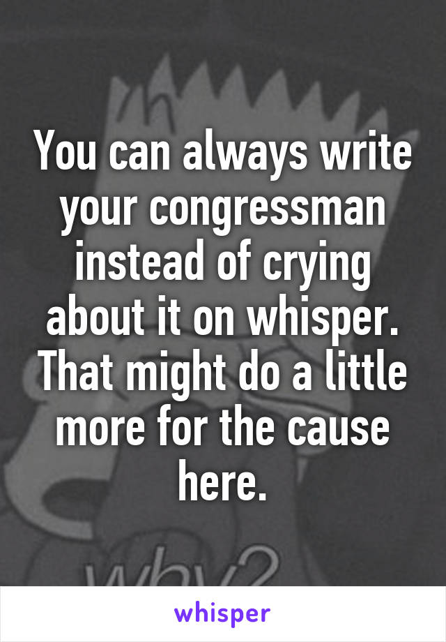 You can always write your congressman instead of crying about it on whisper. That might do a little more for the cause here.