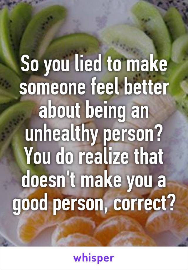 So you lied to make someone feel better about being an unhealthy person? You do realize that doesn't make you a good person, correct?