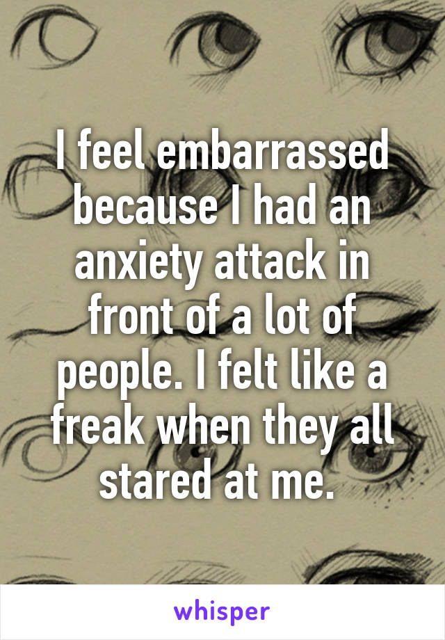 I feel embarrassed because I had an anxiety attack in front of a lot of people. I felt like a freak when they all stared at me. 