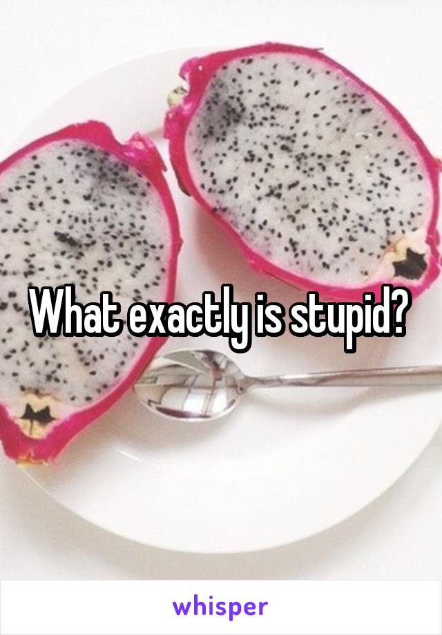 What exactly is stupid? 