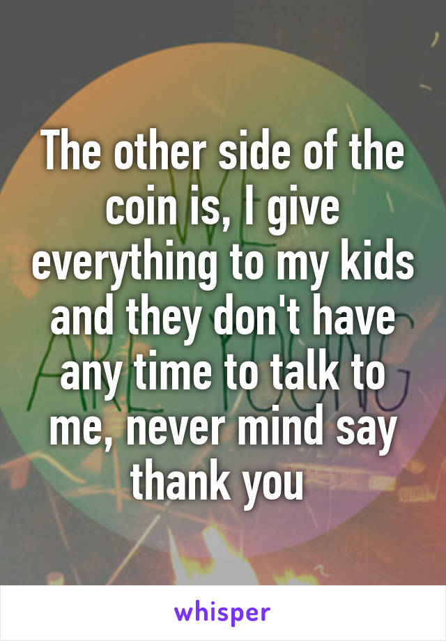 The other side of the coin is, I give everything to my kids and they don't have any time to talk to me, never mind say thank you 