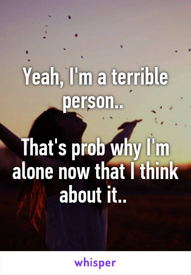 Yeah, I'm a terrible person.. 

That's prob why I'm alone now that I think about it.. 