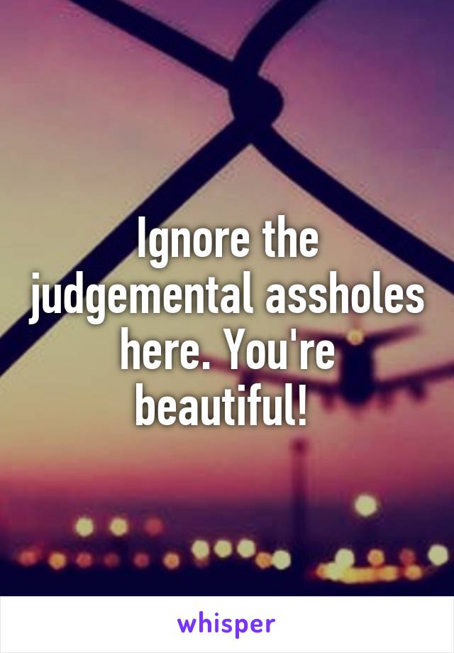 Ignore the judgemental assholes here. You're beautiful! 