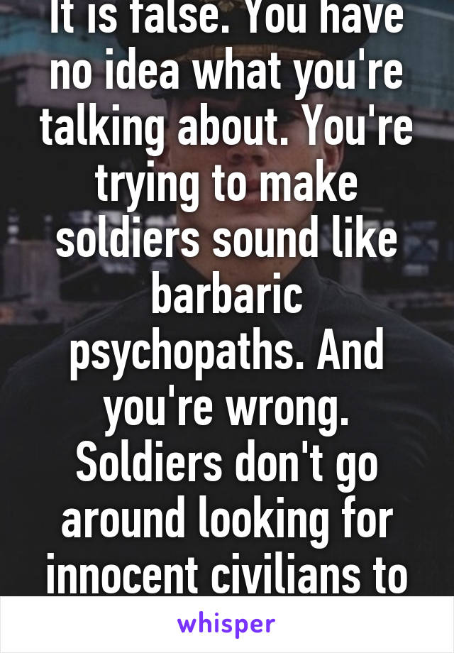 It is false. You have no idea what you're talking about. You're trying to make soldiers sound like barbaric psychopaths. And you're wrong. Soldiers don't go around looking for innocent civilians to kill. You're retarded. 