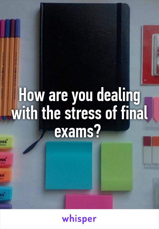 How are you dealing with the stress of final exams? 