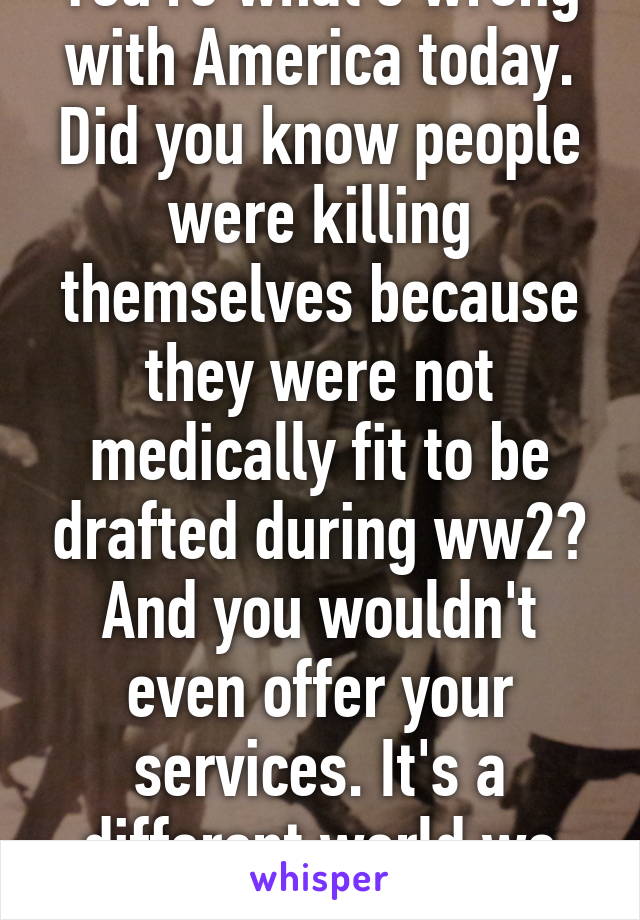 You're what's wrong with America today. Did you know people were killing themselves because they were not medically fit to be drafted during ww2? And you wouldn't even offer your services. It's a different world we live in today. 