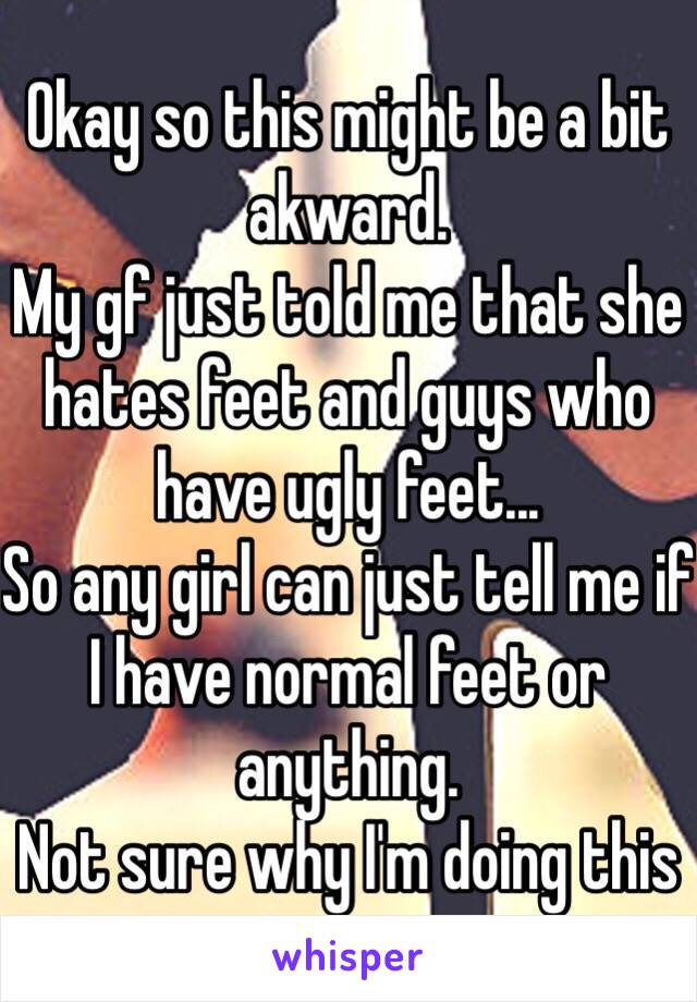 Okay so this might be a bit akward.
My gf just told me that she hates feet and guys who have ugly feet...
So any girl can just tell me if I have normal feet or anything.
Not sure why I'm doing this