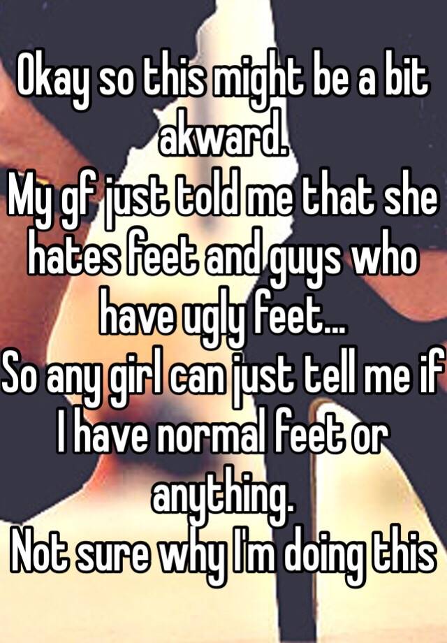 Okay so this might be a bit akward.
My gf just told me that she hates feet and guys who have ugly feet...
So any girl can just tell me if I have normal feet or anything.
Not sure why I'm doing this