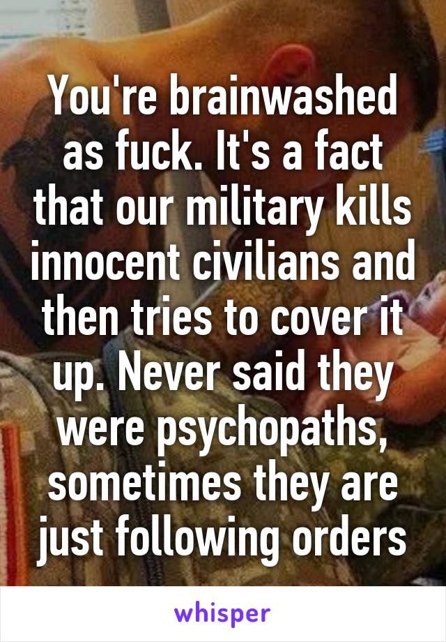 You're brainwashed as fuck. It's a fact that our military kills innocent civilians and then tries to cover it up. Never said they were psychopaths, sometimes they are just following orders