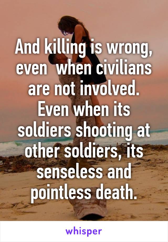 And killing is wrong, even  when civilians are not involved. Even when its soldiers shooting at other soldiers, its senseless and pointless death.