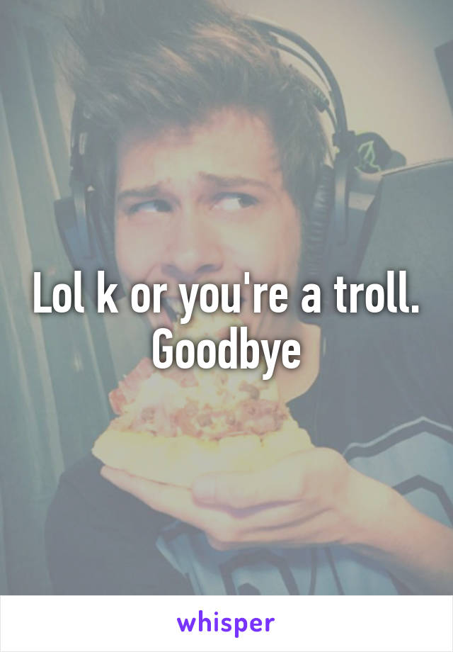 Lol k or you're a troll. Goodbye