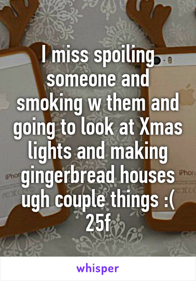 I miss spoiling someone and smoking w them and going to look at Xmas lights and making gingerbread houses ugh couple things :( 25f