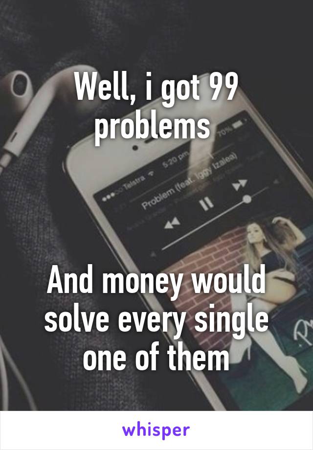 Well, i got 99 problems 



And money would solve every single one of them