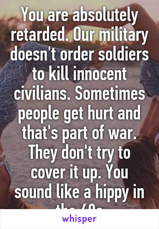 You are absolutely retarded. Our military doesn't order soldiers to kill innocent civilians. Sometimes people get hurt and that's part of war. They don't try to cover it up. You sound like a hippy in the 60s