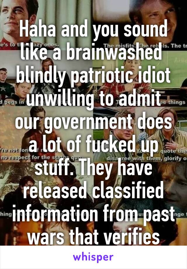 Haha and you sound like a brainwashed  blindly patriotic idiot unwilling to admit our government does a lot of fucked up stuff. They have released classified information from past wars that verifies