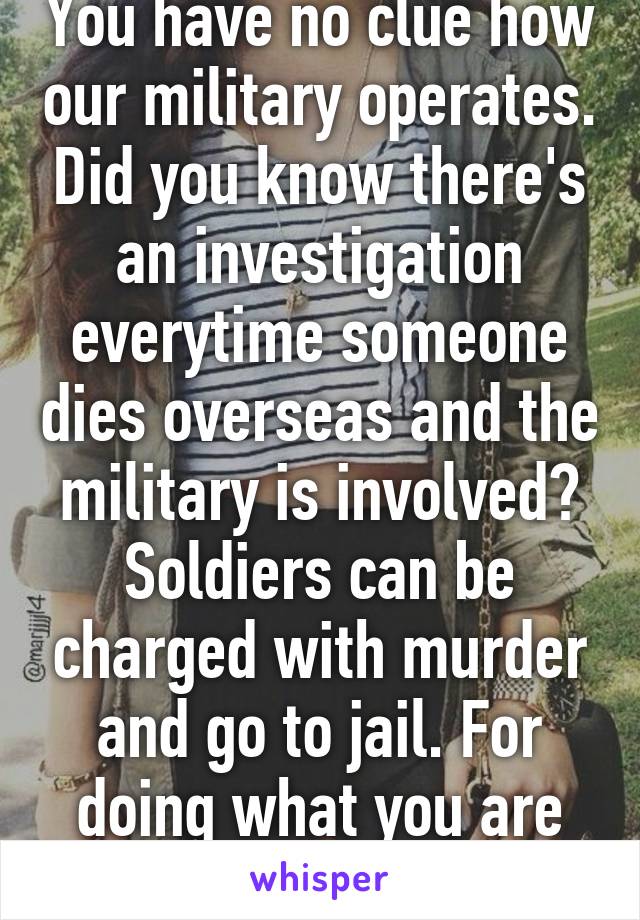 You have no clue how our military operates. Did you know there's an investigation everytime someone dies overseas and the military is involved? Soldiers can be charged with murder and go to jail. For doing what you are accusing us of doing. 