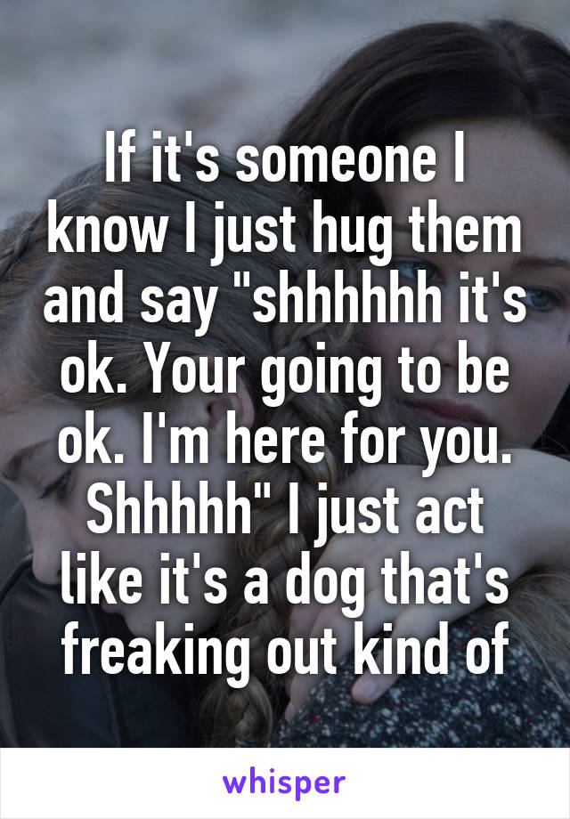 If it's someone I know I just hug them and say "shhhhhh it's ok. Your going to be ok. I'm here for you. Shhhhh" I just act like it's a dog that's freaking out kind of