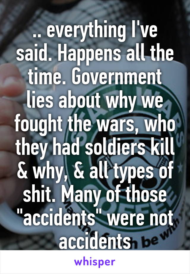 .. everything I've said. Happens all the time. Government lies about why we fought the wars, who they had soldiers kill & why, & all types of shit. Many of those "accidents" were not accidents