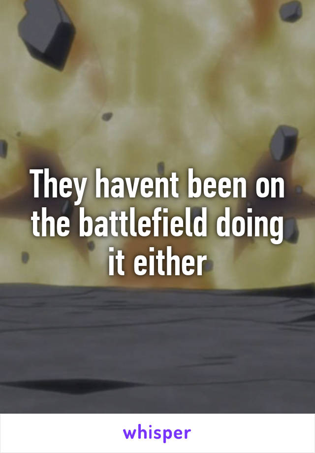 They havent been on the battlefield doing it either