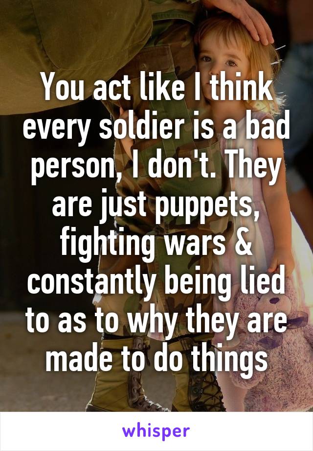 You act like I think every soldier is a bad person, I don't. They are just puppets, fighting wars & constantly being lied to as to why they are made to do things