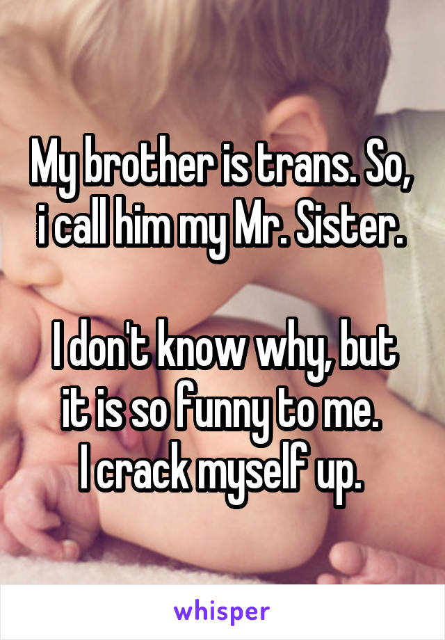 My brother is trans. So,  i call him my Mr. Sister. 

I don't know why, but it is so funny to me. 
I crack myself up. 
