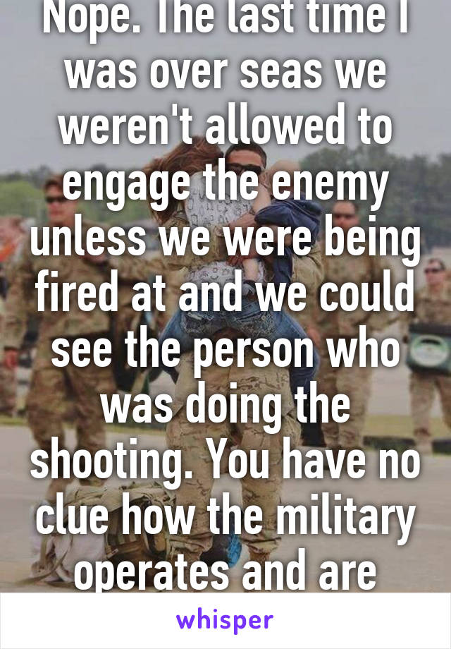 Nope. The last time I was over seas we weren't allowed to engage the enemy unless we were being fired at and we could see the person who was doing the shooting. You have no clue how the military operates and are retarded.  