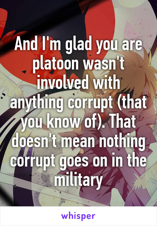 And I'm glad you are platoon wasn't involved with anything corrupt (that you know of). That doesn't mean nothing corrupt goes on in the military