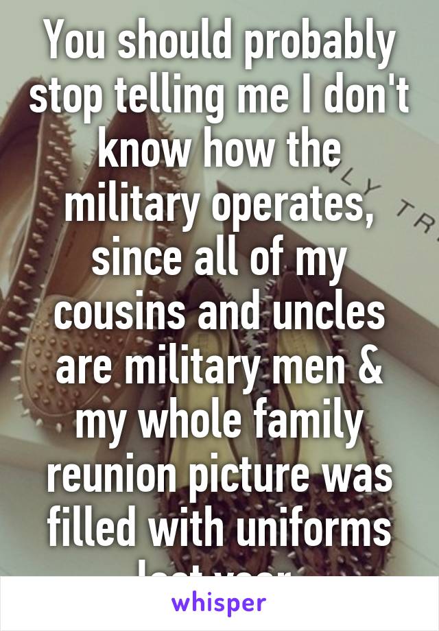 You should probably stop telling me I don't know how the military operates, since all of my cousins and uncles are military men & my whole family reunion picture was filled with uniforms last year.