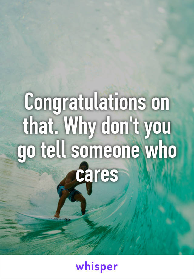 Congratulations on that. Why don't you go tell someone who cares