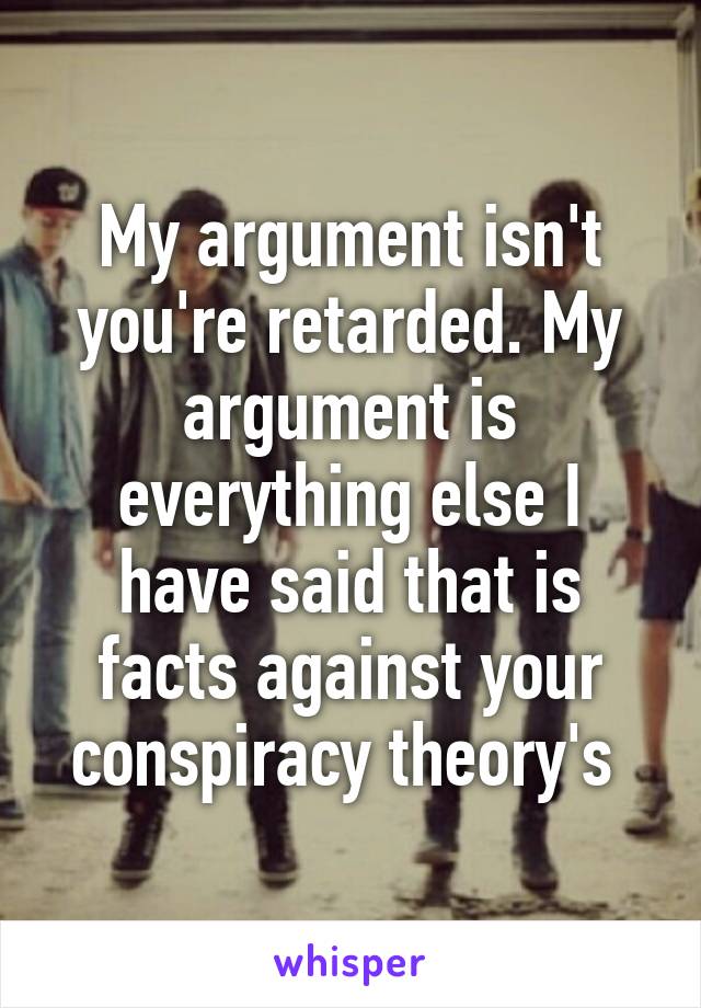 My argument isn't you're retarded. My argument is everything else I have said that is facts against your conspiracy theory's 