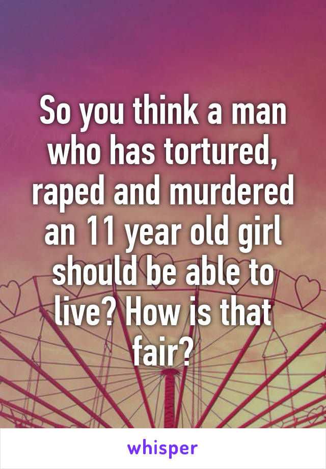 So you think a man who has tortured, raped and murdered an 11 year old girl should be able to live? How is that fair?