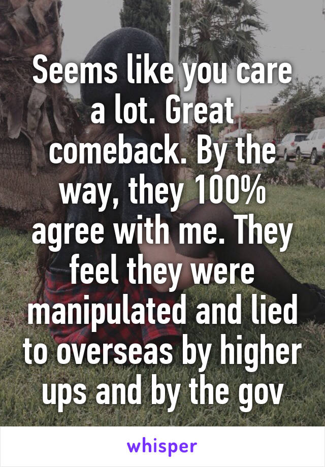 Seems like you care a lot. Great comeback. By the way, they 100% agree with me. They feel they were manipulated and lied to overseas by higher ups and by the gov