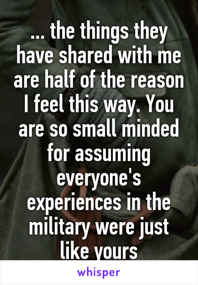 ... the things they have shared with me are half of the reason I feel this way. You are so small minded for assuming everyone's experiences in the military were just like yours