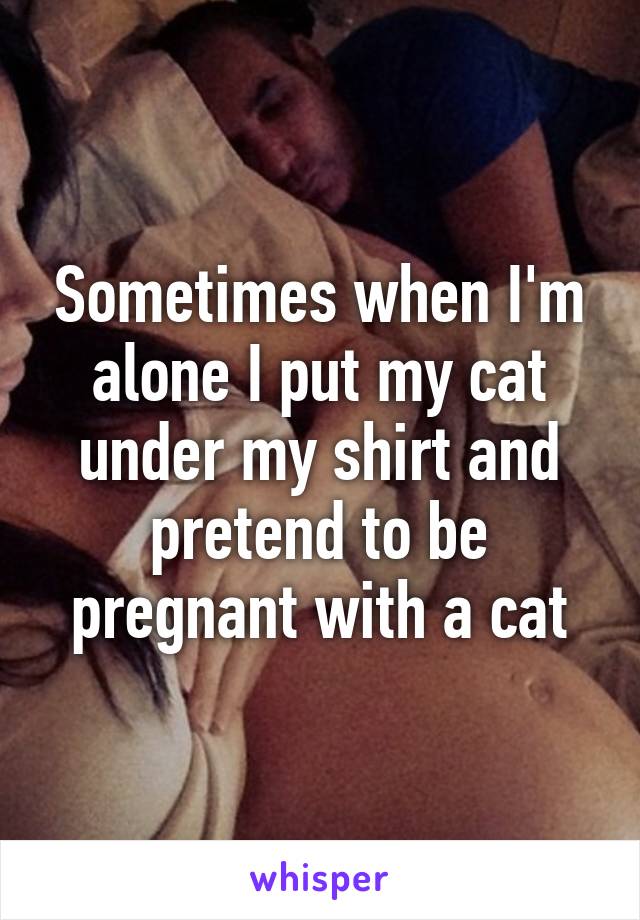 Sometimes when I'm alone I put my cat under my shirt and pretend to be pregnant with a cat