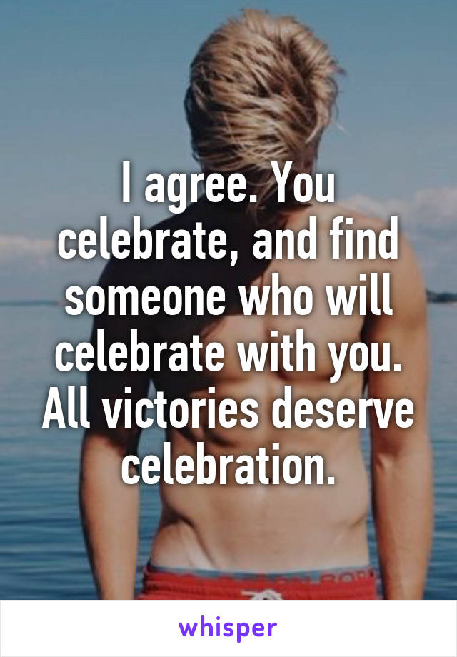 I agree. You celebrate, and find someone who will celebrate with you. All victories deserve celebration.