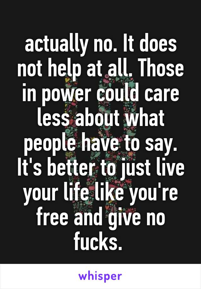 actually no. It does not help at all. Those in power could care less about what people have to say. It's better to just live your life like you're free and give no fucks. 