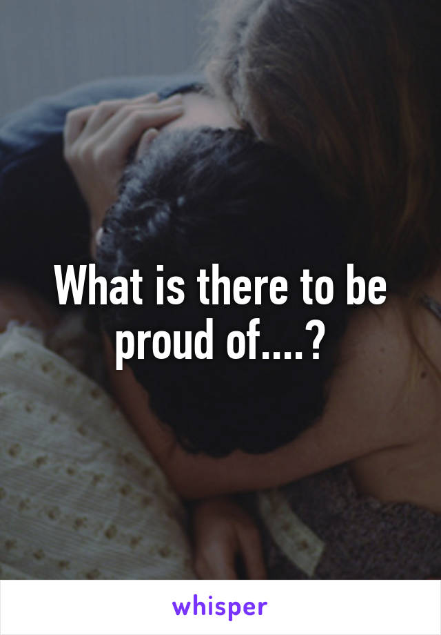What is there to be proud of....?