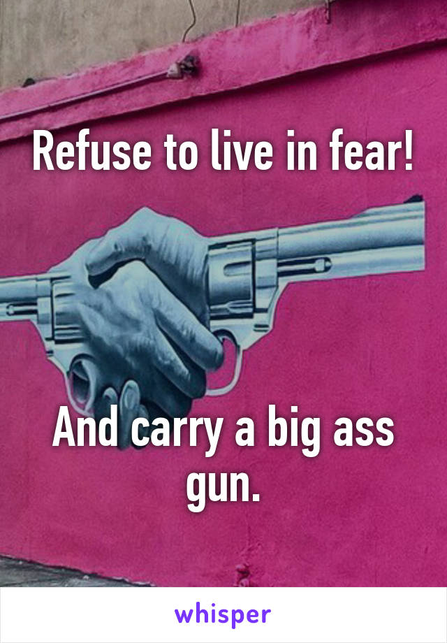 Refuse to live in fear! 



And carry a big ass gun.