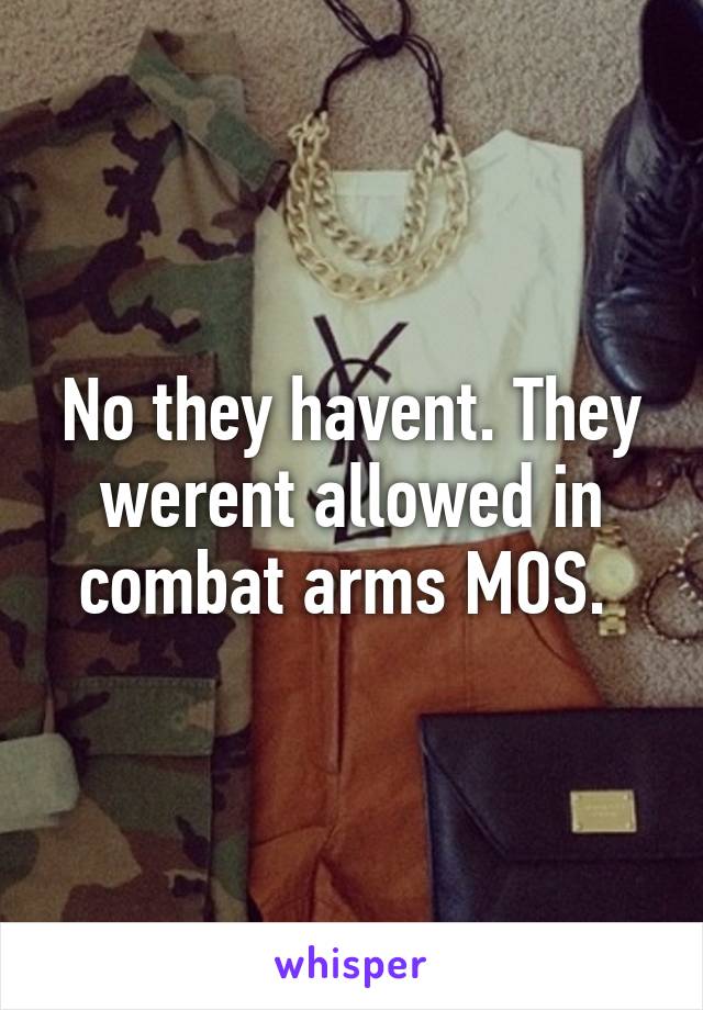 No they havent. They werent allowed in combat arms MOS. 