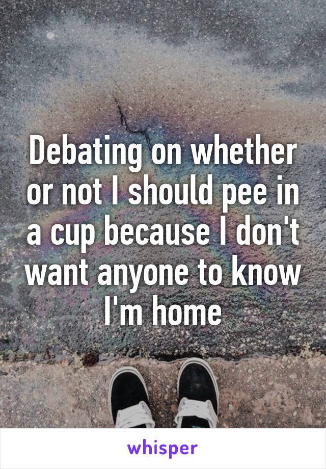 Debating on whether or not I should pee in a cup because I don't want anyone to know I'm home