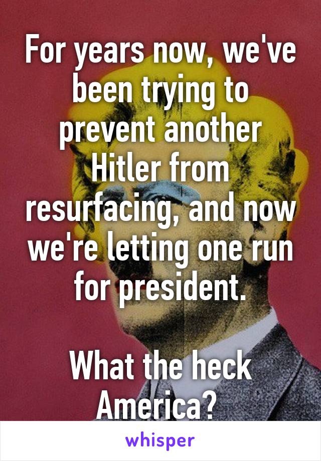 For years now, we've been trying to prevent another Hitler from resurfacing, and now we're letting one run for president.

What the heck America? 