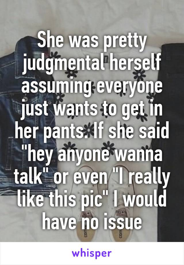 She was pretty judgmental herself assuming everyone just wants to get in her pants. If she said "hey anyone wanna talk" or even "I really like this pic" I would have no issue