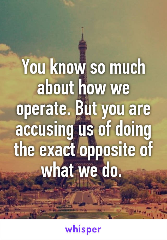 You know so much about how we operate. But you are accusing us of doing the exact opposite of what we do. 