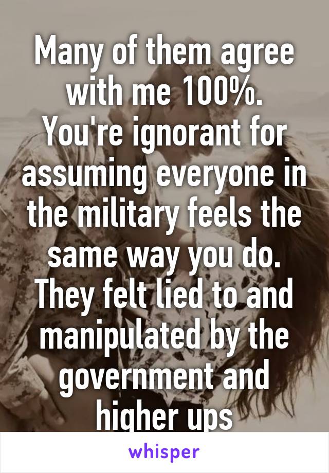 Many of them agree with me 100%. You're ignorant for assuming everyone in the military feels the same way you do. They felt lied to and manipulated by the government and higher ups